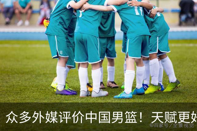 众多外媒评价中国男篮！天赋更好，打法却过时